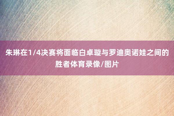 朱琳在1/4决赛将面临白卓璇与罗迪奥诺娃之间的胜者体育录像/图片