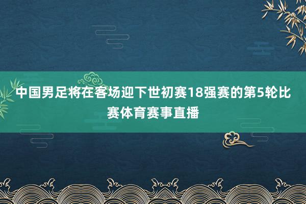 中国男足将在客场迎下世初赛18强赛的第5轮比赛体育赛事直播