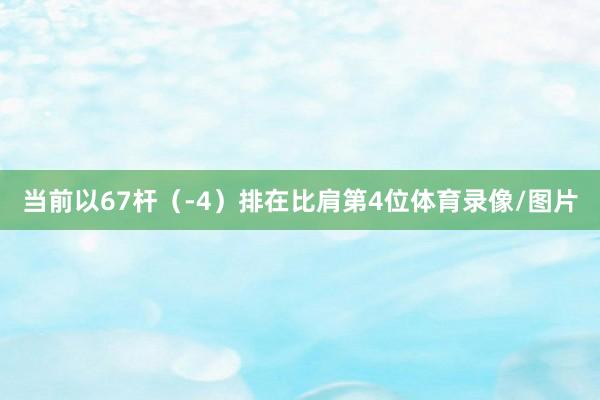 当前以67杆（-4）排在比肩第4位体育录像/图片