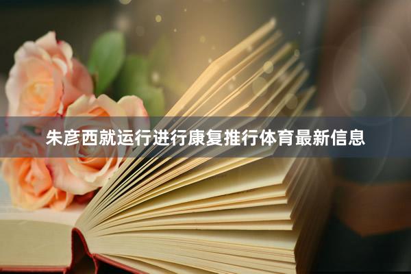 朱彦西就运行进行康复推行体育最新信息