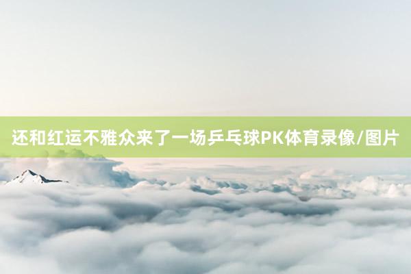 还和红运不雅众来了一场乒乓球PK体育录像/图片