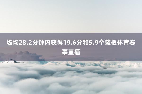 场均28.2分钟内获得19.6分和5.9个篮板体育赛事直播