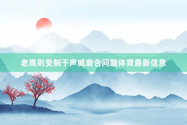老鹰则受制于声威磨合问题体育最新信息
