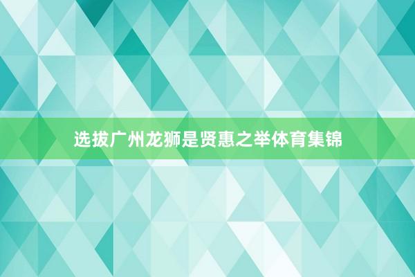 选拔广州龙狮是贤惠之举体育集锦