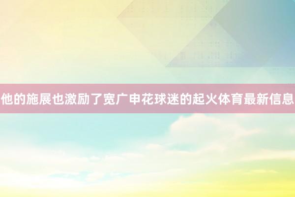 他的施展也激励了宽广申花球迷的起火体育最新信息