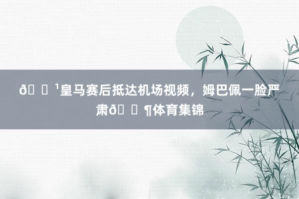 📹皇马赛后抵达机场视频，姆巴佩一脸严肃😶体育集锦