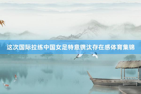 这次国际拉练中国女足特意镌汰存在感体育集锦
