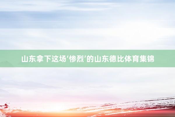 山东拿下这场‘惨烈’的山东德比体育集锦