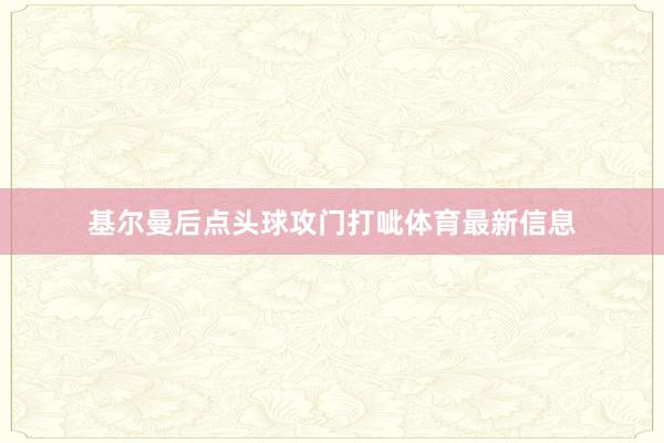 基尔曼后点头球攻门打呲体育最新信息