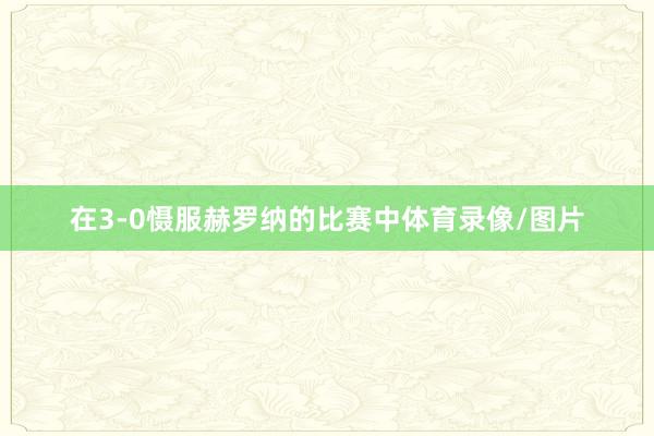 在3-0慑服赫罗纳的比赛中体育录像/图片