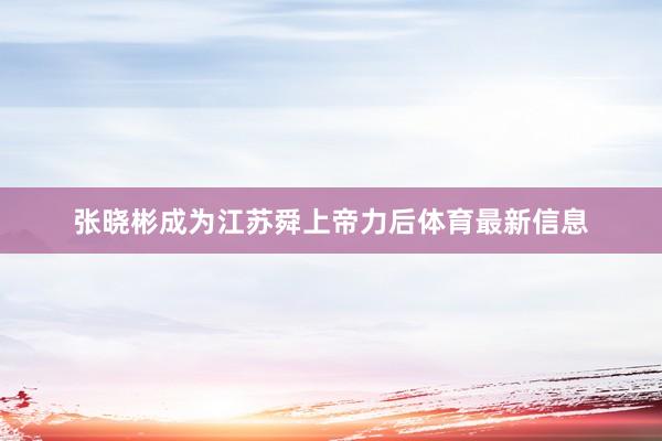 张晓彬成为江苏舜上帝力后体育最新信息
