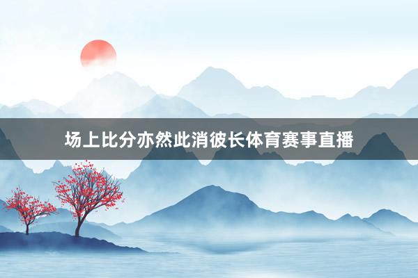 场上比分亦然此消彼长体育赛事直播