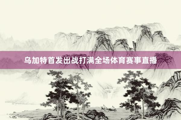 乌加特首发出战打满全场体育赛事直播