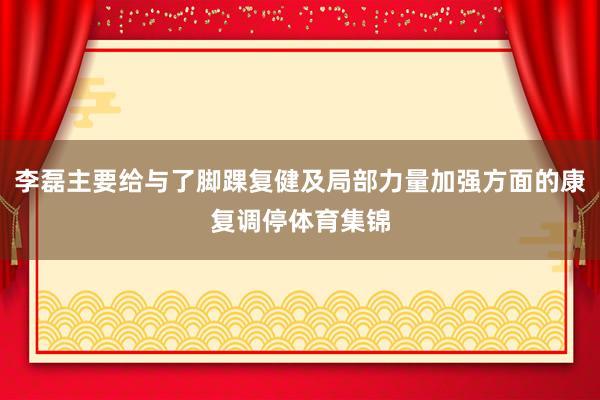 李磊主要给与了脚踝复健及局部力量加强方面的康复调停体育集锦