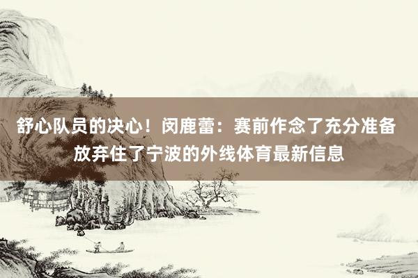舒心队员的决心！闵鹿蕾：赛前作念了充分准备 放弃住了宁波的外线体育最新信息