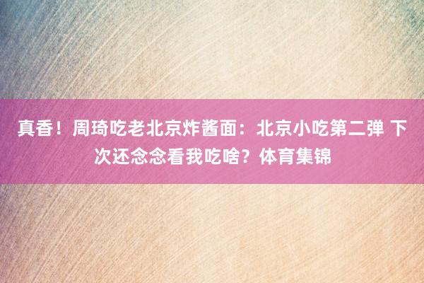 真香！周琦吃老北京炸酱面：北京小吃第二弹 下次还念念看我吃啥？体育集锦