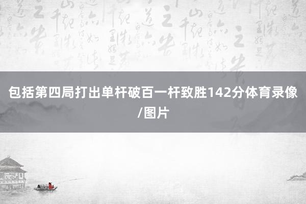 包括第四局打出单杆破百一杆致胜142分体育录像/图片