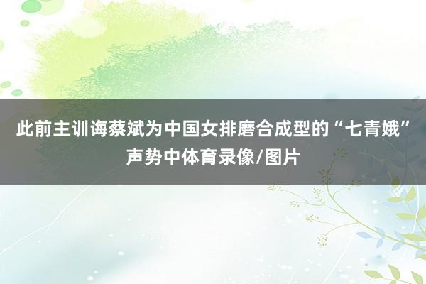 此前主训诲蔡斌为中国女排磨合成型的“七青娥”声势中体育录像/图片