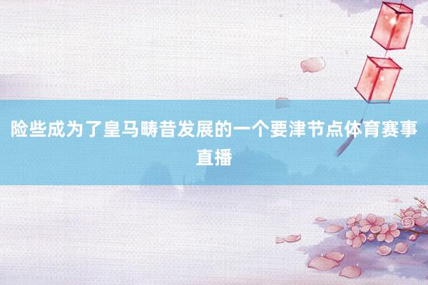 险些成为了皇马畴昔发展的一个要津节点体育赛事直播