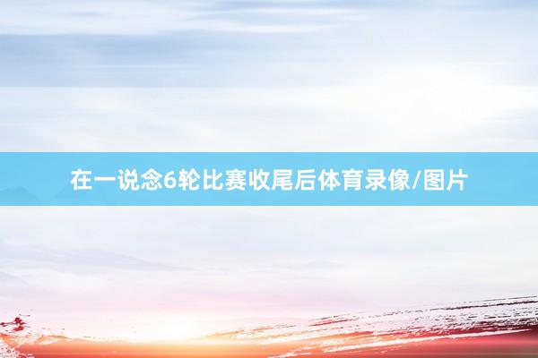 在一说念6轮比赛收尾后体育录像/图片