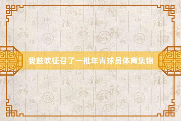 我鼓吹征召了一批年青球员体育集锦