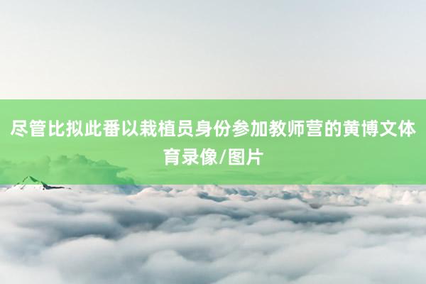 尽管比拟此番以栽植员身份参加教师营的黄博文体育录像/图片