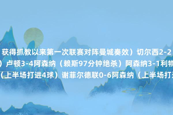 获得抓教以来第一次联赛对阵曼城奏效）切尔西2-2阿森纳（2球逾期扳平）卢顿3-4阿森纳（赖斯97分钟绝杀）阿森纳3-1利物浦西汉姆0-4阿森纳（上半场打进4球）谢菲尔德联0-6阿森纳（上半场打进5球）欧冠阿森纳1-0（点球5-3）波尔图（大卫拉亚两扑点）阿森纳5-0切尔西（本-怀特和哈弗茨双响）热刺2-3阿森纳（阿森纳3-0向上确切被扳平）阿森纳3-1曼联（联赛赛季双杀）2024-25赛季热刺0-
