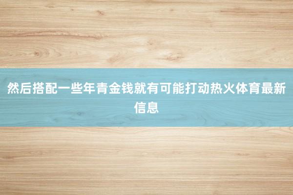 然后搭配一些年青金钱就有可能打动热火体育最新信息