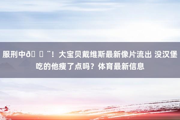 服刑中🚨！大宝贝戴维斯最新像片流出 没汉堡吃的他瘦了点吗？体育最新信息