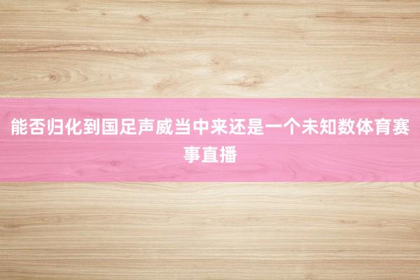 能否归化到国足声威当中来还是一个未知数体育赛事直播