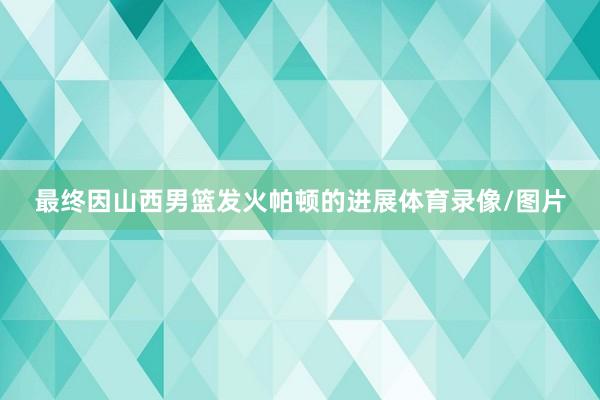最终因山西男篮发火帕顿的进展体育录像/图片