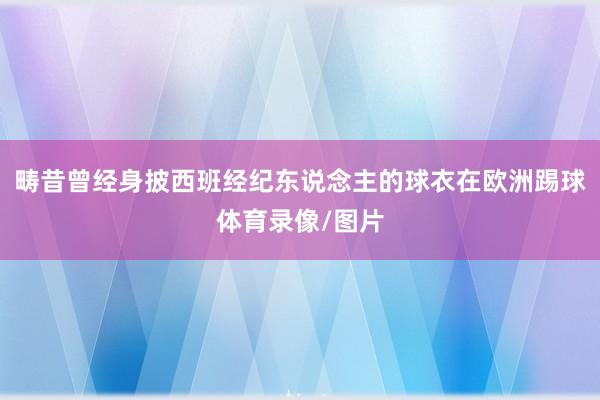 畴昔曾经身披西班经纪东说念主的球衣在欧洲踢球体育录像/图片