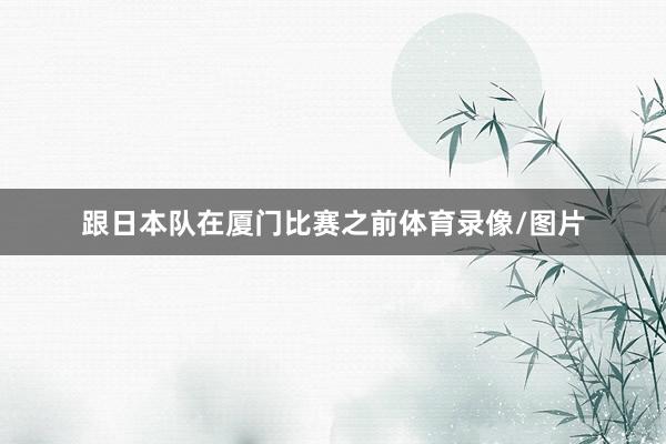 跟日本队在厦门比赛之前体育录像/图片