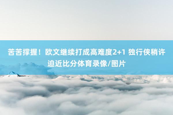 苦苦撑握！欧文继续打成高难度2+1 独行侠稍许迫近比分体育录像/图片