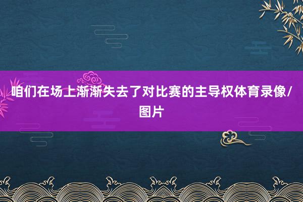 咱们在场上渐渐失去了对比赛的主导权体育录像/图片