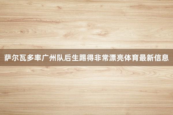 萨尔瓦多率广州队后生踢得非常漂亮体育最新信息