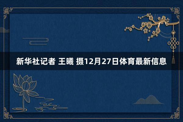 新华社记者 王曦 摄12月27日体育最新信息