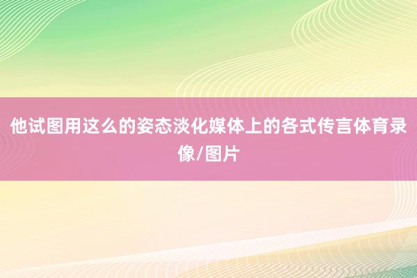 他试图用这么的姿态淡化媒体上的各式传言体育录像/图片