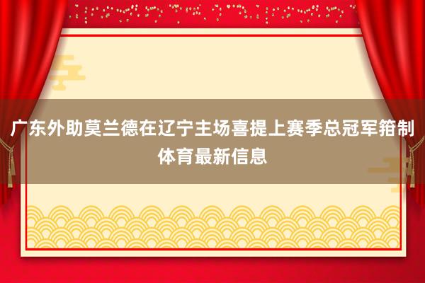 广东外助莫兰德在辽宁主场喜提上赛季总冠军箝制体育最新信息