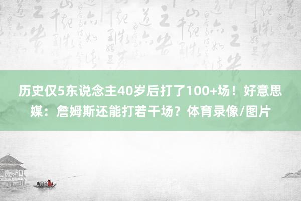 历史仅5东说念主40岁后打了100+场！好意思媒：詹姆斯还能打若干场？体育录像/图片