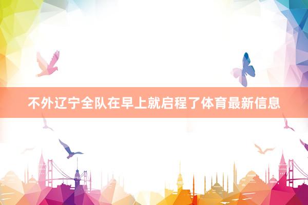 不外辽宁全队在早上就启程了体育最新信息