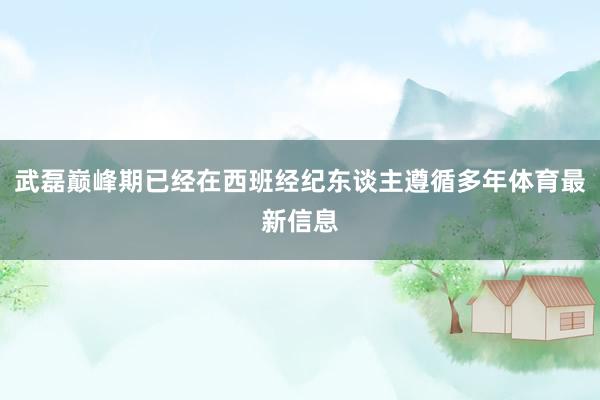 武磊巅峰期已经在西班经纪东谈主遵循多年体育最新信息