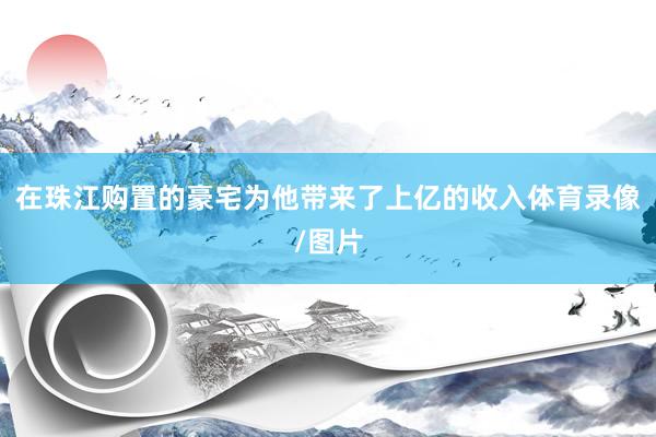 在珠江购置的豪宅为他带来了上亿的收入体育录像/图片