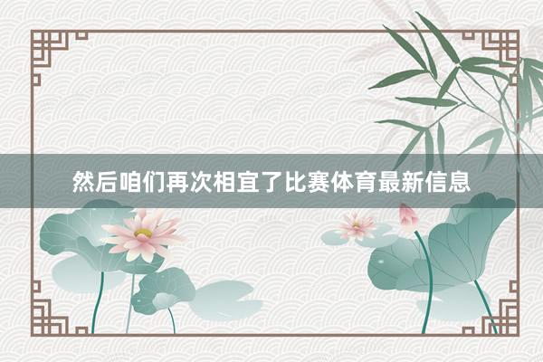 然后咱们再次相宜了比赛体育最新信息