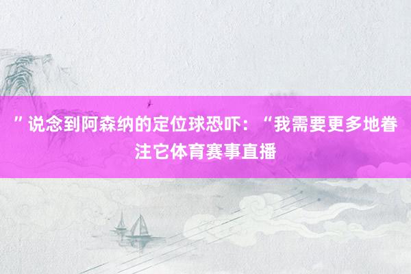 ”说念到阿森纳的定位球恐吓：“我需要更多地眷注它体育赛事直播