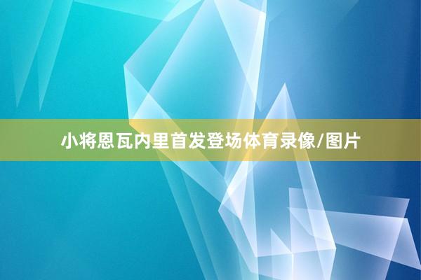 小将恩瓦内里首发登场体育录像/图片