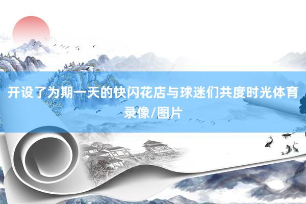 开设了为期一天的快闪花店与球迷们共度时光体育录像/图片