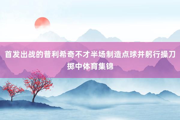 首发出战的普利希奇不才半场制造点球并躬行操刀掷中体育集锦