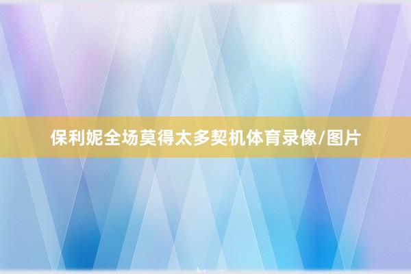保利妮全场莫得太多契机体育录像/图片