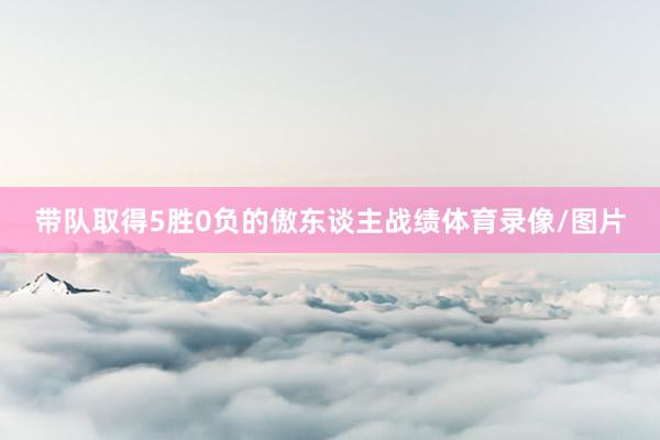 带队取得5胜0负的傲东谈主战绩体育录像/图片